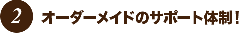 オーダーメイドのサポート体制!