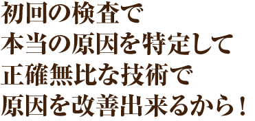 初回の検査で本当の原因を特定して正確無比な技術で原因を改善出来るから!