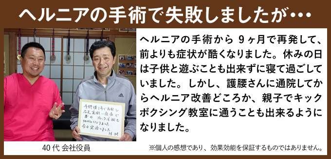 ヘルニアの手術で失敗しましたが… ヘルニアの手術から9ヶ月で再発して、前よりも症状が酷くなりました。休みの日は子供と遊ぶことも出来ずに寝て過ごしていました。しかし、護腰さんに通院してからヘルニア改善どころか、親子でキックボクシング教室に通うことも出来るようになりました。