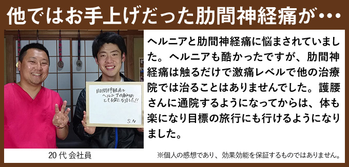 他ではお手上げだった肋間神経痛が・・・ヘルニアと肋間神経痛に悩まされていました。ヘルニアも酷かったですが、肋間神経痛は触るだけで激痛レベルで他の治療院では治ることはありませんでした。護腰さんに通院するようになってからは、体も楽になり目標の旅行にも行けるようになりました。