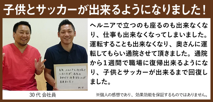 子供とサッカーが出来るようになりました!ヘルニアで立つのも座るのも出来なくなり、仕事も出来なくなってしまいました。運転することも出来なくなり、奥さんに運転してもらい通院させて頂きました。通院から1週間で職場に復帰出来るようになり、子供とサッカーが出来るまで回復しました。