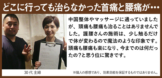 どこに行っても治らなかった首痛と腰痛が・・・中国整体やマッサージに通っていましたが、頭痛も腰痛も治ることはありませんでした。護腰さんの施術は、少し触るだけで体が変わるので魔法のような印象です。頭痛も腰痛も楽になり、今までのは何だったの?と思う位に驚きです。