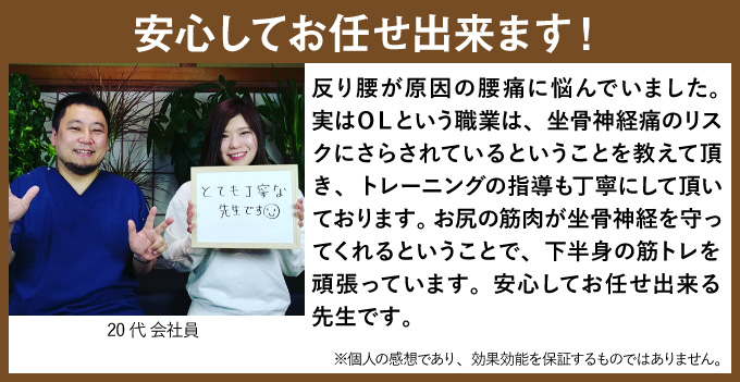 反り腰が原因の腰痛に悩んでいました。実はOLという職業は、坐骨神経痛のリスクにさらされているということを教えて頂き、トレーニングの指導も丁寧にして頂いております。お尻の筋肉が坐骨神経を守ってくれるということで、下半身の筋トレを頑張っています。安心してお任せ出来る先生です。